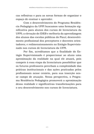 433
RESIDÊNCIA PEDAGÓGICA E FORMAÇÃO DOCENTE EM DEBATE INICIAL
cas reflexivas e para as novas formas de organizar o
espaço de ensinar e aprender.
Com o desenvolvimento do Programa Residên-
cia Pedagógica da UFPI buscamos uma formação sig-
nificativa para alunos dos cursos de licenciatura da
UFPI; a elevação do IDEB e melhoria da aprendizagem
dos alunos das escolas públicas do Piauí; desenvolvi-
mento profissional dos preceptores e docentes orien-
tadores; e redimensionamento no Estágio Supervisio-
nado nos cursos de licenciatura da UFPI.
Por fim, acreditamos que a finalidade do Es-
tágio Supervisionado é proporcionar ao aluno uma
aproximação da realidade na qual ele atuará, pois
compete à essa etapa da licenciatura possibilitar que
os futuros professores percebam a complexidade das
práticas institucionais e das ações praticadas pelos
profissionais nesse cenário, para sua inserção nes-
se campo de atuação. Nessa perspectiva, o Progra-
ma Residência Pedagógica promoverá a aproximação
dessa realidade e significativas transformações para
o seu desenvolvimento nos cursos de licenciatura.
 
