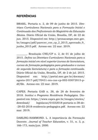434
RESIDÊNCIA PEDAGÓGICA E FORMAÇÃO DOCENTE EM DEBATE INICIAL
REFERÊNCIAS
BRASIL. Portaria n. 2, de 09 de junho de 2015. Dire-
trizes Curriculares Nacionais para a Formação Inicial e
Continuada dos Profissionais do Magistério da Educação
Básica. Diário Oficial da União, Brasília, DF, de 22 de
jun. 2015. Disponível em: http://pronacampo.mec.gov.
br/images/pdf/parecer_cne_cp_2_2015_aprovado_9_
junho_2015.pdf. Acesso em: 22 mar. 2019.
________. Resolução CNE/CP n. 2, de 01 de julho de
2015. Define as Diretrizes Curriculares Nacionais para a
formação inicial em nível superior (cursos de licenciatura,
cursos de formação pedagógica para graduados e cursos
de segunda licenciatura) e para a formação continuada.
Diário Oficial da União, Brasília, DF, de 2 de jul. 2015.
Disponível em: http://portal.mec.gov.br/docman/
agosto-2017-pdf/70431-res-cne-cp-002-03072015-p-
df/file. Acesso em: 22 mar. 2019.
CAPES. Portaria GAB n. 38, de 28 de fevereiro de
2018. Institui o Programa Residência Pedagógica. Dis-
ponível em: https://www.capes.gov.br/images/stories/
download/ legislacao/01032018-portaria-n-38-de-
-28-02-2018-residencia-pedagogica.pdf. Acesso em: 22
mar. 2019.
DARLING-HAMMOND. L. A importância da Formação
Docente. Journal of Teacher Education, v. 51, n. 3, p.
166-173, maio/jun. 2000.
 