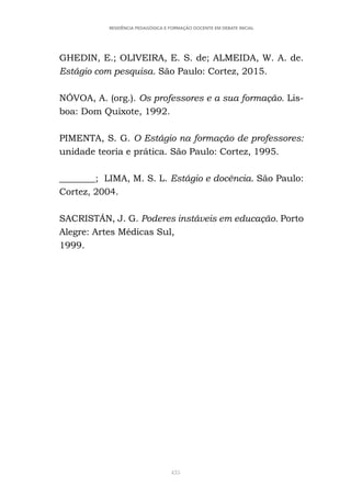 435
RESIDÊNCIA PEDAGÓGICA E FORMAÇÃO DOCENTE EM DEBATE INICIAL
GHEDIN, E.; OLIVEIRA, E. S. de; ALMEIDA, W. A. de.
Estágio com pesquisa. São Paulo: Cortez, 2015.
NÓVOA, A. (org.). Os professores e a sua formação. Lis-
boa: Dom Quixote, 1992.
PIMENTA, S. G. O Estágio na formação de professores:
unidade teoria e prática. São Paulo: Cortez, 1995.
________; LIMA, M. S. L. Estágio e docência. São Paulo:
Cortez, 2004.
SACRISTÁN, J. G. Poderes instáveis em educação. Porto
Alegre: Artes Médicas Sul,
1999.
 