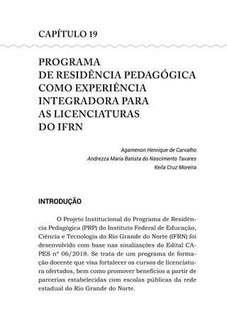 CAPÍTULO 19
PROGRAMA
DE RESIDÊNCIA PEDAGÓGICA
COMO EXPERIÊNCIA
INTEGRADORA PARA
AS LICENCIATURAS
DO IFRN
Agamenon Henrique de Carvalho
Andrezza Maria Batista do Nascimento Tavares
Keila Cruz Moreira
INTRODUÇÃO
O Projeto Institucional do Programa de Residên-
cia Pedagógica (PRP) do Instituto Federal de Educação,
Ciência e Tecnologia do Rio Grande do Norte (IFRN) foi
desenvolvido com base nas sinalizações do Edital CA-
PES nº 06/2018. Se trata de um programa de forma-
ção docente que visa fortalecer os cursos de licenciatu-
ra ofertados, bem como promover benefícios a partir de
parcerias estabelecidas com escolas públicas da rede
estadual do Rio Grande do Norte.
 