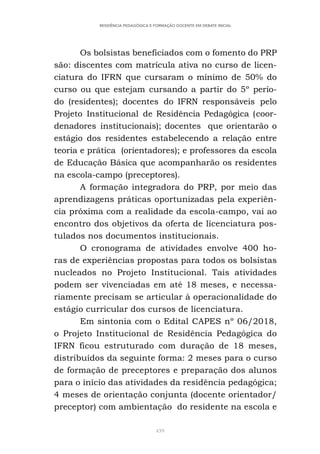 439
RESIDÊNCIA PEDAGÓGICA E FORMAÇÃO DOCENTE EM DEBATE INICIAL
Os bolsistas beneficiados com o fomento do PRP
são: discentes com matrícula ativa no curso de licen-
ciatura do IFRN que cursaram o mínimo de 50% do
curso ou que estejam cursando a partir do 5º perío-
do (residentes); docentes do IFRN responsáveis pelo
Projeto Institucional de Residência Pedagógica (coor-
denadores institucionais); docentes que orientarão o
estágio dos residentes estabelecendo a relação entre
teoria e prática (orientadores); e professores da escola
de Educação Básica que acompanharão os residentes
na escola-campo (preceptores).
A formação integradora do PRP, por meio das
aprendizagens práticas oportunizadas pela experiên-
cia próxima com a realidade da escola-campo, vai ao
encontro dos objetivos da oferta de licenciatura pos-
tulados nos documentos institucionais.
O cronograma de atividades envolve 400 ho-
ras de experiências propostas para todos os bolsistas
nucleados no Projeto Institucional. Tais atividades
podem ser vivenciadas em até 18 meses, e necessa-
riamente precisam se articular à operacionalidade do
estágio curricular dos cursos de licenciatura.
Em sintonia com o Edital CAPES nº 06/2018,
o Projeto Institucional de Residência Pedagógica do
IFRN ficou estruturado com duração de 18 meses,
distribuídos da seguinte forma: 2 meses para o curso
de formação de preceptores e preparação dos alunos
para o início das atividades da residência pedagógica;
4 meses de orientação conjunta (docente orientador/
preceptor) com ambientação do residente na escola e
 
