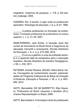 44
RESIDÊNCIA PEDAGÓGICA E FORMAÇÃO DOCENTE EM DEBATE INICIAL
magistério. Cadernos de pesquisa, v. 118, p. 65–cita-
tion_lastpage, 2003.
CANÁRIO, Rui. A escola: o lugar onde os professores
aprendem. Psicologia da educação, v. 6, p. 9–27, 1998.
______. A prática profissional na formação de profes-
sores. Formação profissional de professores no ensino
superior, v. 1, p. 31–45, 2001.
DINIZ-PEREIRA, Júlio Emílio. A situação atual dos
cursos de licenciatura no Brasil frente à hegemonia da
educação mercantil e empresarial. Revista Eletrônica
de Educação, v. 9, n. 3, p. 273–280, 2015.
______. O ovo ou a galinha: a crise da profissão docen-
te e a aparente falta de perspectiva para a educação
brasileira. Revista Brasileira de Estudos Pedagógicos,
v. 92, n. 230, 2011.
FETZNER, Andréa Rosana; SOUZA, Maria Elena Via-
na. Concepções de conhecimento escolar: potenciali-
dades do Programa Institucional de Bolsa de Iniciação
à Docência. Educação e Pesquisa, v. 38, n. 3, p. 683–
694, 2012.
GATTI, Bernadette; DE SÁ BARRETTO, Elba Siquei-
ra. Professores do Brasil: impasses e desafios. [S.l.]:
Unesco Representação no Brasil, 2009.
GATTI, Bernardete A. A formação inicial de professores
 
