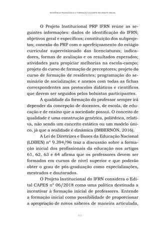 441
RESIDÊNCIA PEDAGÓGICA E FORMAÇÃO DOCENTE EM DEBATE INICIAL
O Projeto Institucional PRP IFRN reúne as se-
guintes informações: dados de identificação do IFRN;
objetivos geral e específicos; constituição dos subproje-
tos; conexão do PRP com o aperfeiçoamento do estágio
curricular supervisionado das licenciaturas; indica-
dores, formas de avaliação e os resultados esperados;
atividades para propiciar melhorias na escola-campo;
projeto do curso de formação de preceptores; projeto do
curso de formação de residentes; programação do se-
minário de socialização; e anexos com todas as fichas
correspondentes aos protocolos didáticos e científicos
que devem ser seguidos pelos bolsistas participantes.
A qualidade da formação do professor sempre irá
depender da concepção de docentes, de escola, de edu-
cação e de ensino que a sociedade possui. O conceito de
qualidade é uma construção genérica, poliédrica, relati-
va, não sendo um conceito estático ou um modelo úni-
co, já que a realidade é dinâmica (IMBERNÓN, 2016).
A Lei de Diretrizes e Bases da Educação Nacional
(LDBEN) nº 9.394/96 traz a discussão sobre a forma-
ção inicial dos profissionais da educação nos artigos
61, 62, 63 e 64 afirma que os professores devem ser
formados em cursos de nível superior e que poderão
obter o grau de pós-graduação como especializações,
mestrados e doutorados.
O Projeto Institucional do IFRN considera o Edi-
tal CAPES nº 06/2018 como uma política destinada a
incentivar à formação inicial de professores. Entende
a formação inicial como possibilidade de proporcionar
a apropriação de novos saberes de maneira articulada,
 