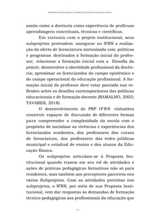 442
RESIDÊNCIA PEDAGÓGICA E FORMAÇÃO DOCENTE EM DEBATE INICIAL
assim como a docência como experiência de profícuas
aprendizagens conceituais, técnicas e científicas.
Em sintonia com o projeto institucional, seus
subprojetos pretendem: assegurar no IFRN a realiza-
ção da oferta de licenciatura sintonizada com políticas
e programas destinados à formação inicial do profes-
sor; relacionar a formação inicial com a filosofia da
práxis; desenvolver a identidade profissional da docên-
cia; aproximar os licenciandos do campo epistêmico e
do campo operacional da educação profissional. A for-
mação inicial do professor deve estar pautada nas re-
flexões sobre os desafios contemporâneos das políticas
educacionais e de formação docente (RAMALHO, 2003;
TAVARES, 2018).
O desenvolvimento do PRP IFRN vislumbra
construir espaços de discussão de diferentes formas
para compreender a complexidade da escola com o
propósito de socializar as vivências e experiências dos
licenciandos residentes, dos professores dos cursos
de licenciatura, dos professores das redes públicas
municipal e estadual de ensino e dos alunos da Edu-
cação Básica.
Os subprojetos articulam-se à Proposta Ins-
titucional quando trazem em seu rol de atividades e
ações de práticas pedagógicas formativas não só para
residentes, mas também aos preceptores parceiros nos
vários Subprojetos. Com as atividades previstas nos
subprojetos, o IFRN, por meio de sua Proposta Insti-
tucional, vem dar respostas às demandas de formação
técnico-pedagógicas aos profissionais da educação que
 