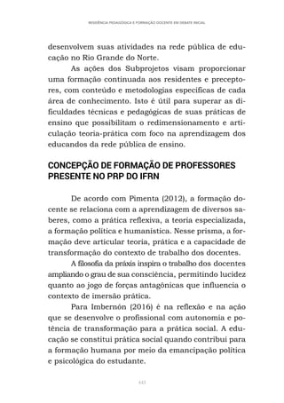 443
RESIDÊNCIA PEDAGÓGICA E FORMAÇÃO DOCENTE EM DEBATE INICIAL
desenvolvem suas atividades na rede pública de edu-
cação no Rio Grande do Norte.
As ações dos Subprojetos visam proporcionar
uma formação continuada aos residentes e precepto-
res, com conteúdo e metodologias específicas de cada
área de conhecimento. Isto é útil para superar as di-
ficuldades técnicas e pedagógicas de suas práticas de
ensino que possibilitam o redimensionamento e arti-
culação teoria-prática com foco na aprendizagem dos
educandos da rede pública de ensino.
CONCEPÇÃO DE FORMAÇÃO DE PROFESSORES
PRESENTE NO PRP DO IFRN
De acordo com Pimenta (2012), a formação do-
cente se relaciona com a aprendizagem de diversos sa-
beres, como a prática reflexiva, a teoria especializada,
a formação política e humanística. Nesse prisma, a for-
mação deve articular teoria, prática e a capacidade de
transformação do contexto de trabalho dos docentes.
A filosofia da práxis inspira o trabalho dos docentes
ampliando o grau de sua consciência, permitindo lucidez
quanto ao jogo de forças antagônicas que influencia o
contexto de imersão prática.
Para Imbernón (2016) é na reflexão e na ação
que se desenvolve o profissional com autonomia e po-
tência de transformação para a prática social. A edu-
cação se constitui prática social quando contribui para
a formação humana por meio da emancipação política
e psicológica do estudante.
 