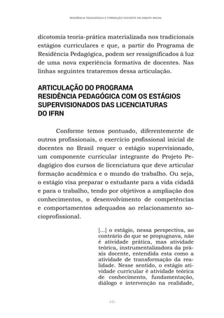 445
RESIDÊNCIA PEDAGÓGICA E FORMAÇÃO DOCENTE EM DEBATE INICIAL
dicotomia teoria-prática materializada nos tradicionais
estágios curriculares e que, a partir do Programa de
Residência Pedagógica, podem ser ressignificados à luz
de uma nova experiência formativa de docentes. Nas
linhas seguintes trataremos dessa articulação.
ARTICULAÇÃO DO PROGRAMA
RESIDÊNCIA PEDAGÓGICA COM OS ESTÁGIOS
SUPERVISIONADOS DAS LICENCIATURAS
DO IFRN
Conforme temos pontuado, diferentemente de
outros profissionais, o exercício profissional inicial de
docentes no Brasil requer o estágio supervisionado,
um componente curricular integrante do Projeto Pe-
dagógico dos cursos de licenciatura que deve articular
formação acadêmica e o mundo do trabalho. Ou seja,
o estágio visa preparar o estudante para a vida cidadã
e para o trabalho, tendo por objetivos a ampliação dos
conhecimentos, o desenvolvimento de competências
e comportamentos adequados ao relacionamento so-
cioprofissional.
[...] o estágio, nessa perspectiva, ao
contrário do que se propugnava, não
é atividade prática, mas atividade
teórica, instrumentalizadora da prá-
xis docente, entendida esta como a
atividade de transformação da rea-
lidade. Nesse sentido, o estágio ati-
vidade curricular é atividade teórica
de conhecimento, fundamentação,
diálogo e intervenção na realidade,
 