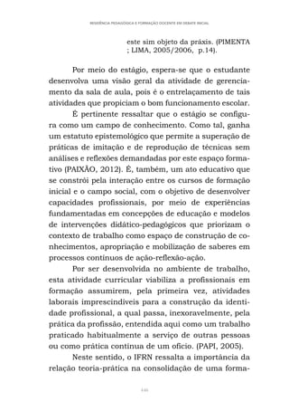 446
RESIDÊNCIA PEDAGÓGICA E FORMAÇÃO DOCENTE EM DEBATE INICIAL
este sim objeto da práxis. (PIMENTA
; LIMA, 2005/2006, p.14).
Por meio do estágio, espera-se que o estudante
desenvolva uma visão geral da atividade de gerencia-
mento da sala de aula, pois é o entrelaçamento de tais
atividades que propiciam o bom funcionamento escolar.
É pertinente ressaltar que o estágio se configu-
ra como um campo de conhecimento. Como tal, ganha
um estatuto epistemológico que permite a superação de
práticas de imitação e de reprodução de técnicas sem
análises e reflexões demandadas por este espaço forma-
tivo (PAIXÃO, 2012). É, também, um ato educativo que
se constrói pela interação entre os cursos de formação
inicial e o campo social, com o objetivo de desenvolver
capacidades profissionais, por meio de experiências
fundamentadas em concepções de educação e modelos
de intervenções didático-pedagógicos que priorizam o
contexto de trabalho como espaço de construção de co-
nhecimentos, apropriação e mobilização de saberes em
processos contínuos de ação-reflexão-ação.
Por ser desenvolvida no ambiente de trabalho,
esta atividade curricular viabiliza a profissionais em
formação assumirem, pela primeira vez, atividades
laborais imprescindíveis para a construção da identi-
dade profissional, a qual passa, inexoravelmente, pela
prática da profissão, entendida aqui como um trabalho
praticado habitualmente a serviço de outras pessoas
ou como prática contínua de um ofício. (PAPI, 2005).
Neste sentido, o IFRN ressalta a importância da
relação teoria-prática na consolidação de uma forma-
 