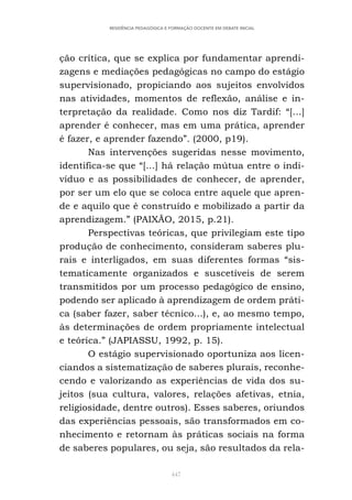 447
RESIDÊNCIA PEDAGÓGICA E FORMAÇÃO DOCENTE EM DEBATE INICIAL
ção crítica, que se explica por fundamentar aprendi-
zagens e mediações pedagógicas no campo do estágio
supervisionado, propiciando aos sujeitos envolvidos
nas atividades, momentos de reflexão, análise e in-
terpretação da realidade. Como nos diz Tardif: “[...]
aprender é conhecer, mas em uma prática, aprender
é fazer, e aprender fazendo”. (2000, p19).
Nas intervenções sugeridas nesse movimento,
identifica-se que “[...] há relação mútua entre o indi-
víduo e as possibilidades de conhecer, de aprender,
por ser um elo que se coloca entre aquele que apren-
de e aquilo que é construído e mobilizado a partir da
aprendizagem.” (PAIXÃO, 2015, p.21).
Perspectivas teóricas, que privilegiam este tipo
produção de conhecimento, consideram saberes plu-
rais e interligados, em suas diferentes formas “sis-
tematicamente organizados e suscetíveis de serem
transmitidos por um processo pedagógico de ensino,
podendo ser aplicado à aprendizagem de ordem práti-
ca (saber fazer, saber técnico...), e, ao mesmo tempo,
às determinações de ordem propriamente intelectual
e teórica.” (JAPIASSU, 1992, p. 15).
O estágio supervisionado oportuniza aos licen-
ciandos a sistematização de saberes plurais, reconhe-
cendo e valorizando as experiências de vida dos su-
jeitos (sua cultura, valores, relações afetivas, etnia,
religiosidade, dentre outros). Esses saberes, oriundos
das experiências pessoais, são transformados em co-
nhecimento e retornam às práticas sociais na forma
de saberes populares, ou seja, são resultados da rela-
 