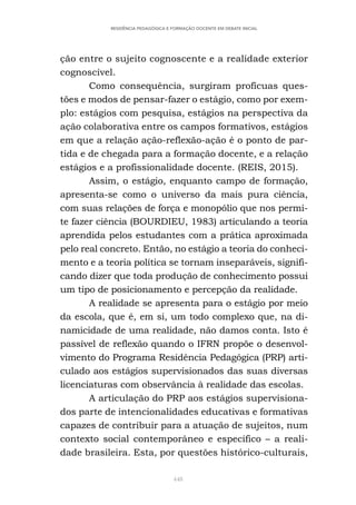 448
RESIDÊNCIA PEDAGÓGICA E FORMAÇÃO DOCENTE EM DEBATE INICIAL
ção entre o sujeito cognoscente e a realidade exterior
cognoscível.
Como consequência, surgiram profícuas ques-
tões e modos de pensar-fazer o estágio, como por exem-
plo: estágios com pesquisa, estágios na perspectiva da
ação colaborativa entre os campos formativos, estágios
em que a relação ação-reflexão-ação é o ponto de par-
tida e de chegada para a formação docente, e a relação
estágios e a profissionalidade docente. (REIS, 2015).
Assim, o estágio, enquanto campo de formação,
apresenta-se como o universo da mais pura ciência,
com suas relações de força e monopólio que nos permi-
te fazer ciência (BOURDIEU, 1983) articulando a teoria
aprendida pelos estudantes com a prática aproximada
pelo real concreto. Então, no estágio a teoria do conheci-
mento e a teoria política se tornam inseparáveis, signifi-
cando dizer que toda produção de conhecimento possui
um tipo de posicionamento e percepção da realidade.
A realidade se apresenta para o estágio por meio
da escola, que é, em si, um todo complexo que, na di-
namicidade de uma realidade, não damos conta. Isto é
passível de reflexão quando o IFRN propõe o desenvol-
vimento do Programa Residência Pedagógica (PRP) arti-
culado aos estágios supervisionados das suas diversas
licenciaturas com observância à realidade das escolas.
A articulação do PRP aos estágios supervisiona-
dos parte de intencionalidades educativas e formativas
capazes de contribuir para a atuação de sujeitos, num
contexto social contemporâneo e específico – a reali-
dade brasileira. Esta, por questões histórico-culturais,
 