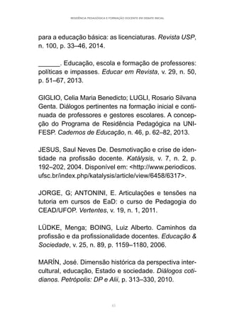 45
RESIDÊNCIA PEDAGÓGICA E FORMAÇÃO DOCENTE EM DEBATE INICIAL
para a educação básica: as licenciaturas. Revista USP,
n. 100, p. 33–46, 2014.
______. Educação, escola e formação de professores:
políticas e impasses. Educar em Revista, v. 29, n. 50,
p. 51–67, 2013.
GIGLIO, Celia Maria Benedicto; LUGLI, Rosario Silvana
Genta. Diálogos pertinentes na formação inicial e conti-
nuada de professores e gestores escolares. A concep-
ção do Programa de Residência Pedagógica na UNI-
FESP. Cadernos de Educação, n. 46, p. 62–82, 2013.
JESUS, Saul Neves De. Desmotivação e crise de iden-
tidade na profissão docente. Katálysis, v. 7, n. 2, p.
192–202, 2004. Disponível em: <http://www.periodicos.
ufsc.br/index.php/katalysis/article/view/6458/6317>.
JORGE, G; ANTONINI, E. Articulações e tensões na
tutoria em cursos de EaD: o curso de Pedagogia do
CEAD/UFOP. Vertentes, v. 19, n. 1, 2011.
LÜDKE, Menga; BOING, Luiz Alberto. Caminhos da
profissão e da profissionalidade docentes. Educação &
Sociedade, v. 25, n. 89, p. 1159–1180, 2006.
MARÍN, José. Dimensão histórica da perspectiva inter-
cultural, educação, Estado e sociedade. Diálogos coti-
dianos. Petrópolis: DP e Alii, p. 313–330, 2010.
 