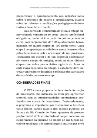 450
RESIDÊNCIA PEDAGÓGICA E FORMAÇÃO DOCENTE EM DEBATE INICIAL
proporcionar o aprofundamento nas reflexões tanto
sobre o processo de ensino e aprendizagem, quanto
sobre as relações e implicações pedagógico-adminis-
trativas do ambiente escolar.
Nos cursos de licenciatura do IFRN, o estágio su-
pervisionado caracteriza-se como prática profissional
obrigatória, tendo início a partir do quinto período do
curso, com carga horária de 400 (quatrocentas) horas,
divididas em quatro etapas de 100 (cem) horas. Cada
etapa é composta por atividades a serem desenvolvidas
pelos licenciandos sob a orientação de um professor-
-orientador (do curso) e de um professor-colaborador
(da escola campo de estágio), sendo as duas últimas
etapas reservadas para a efetiva regência de classe. A
cada etapa concluída do estágio, o estudante deve en-
tregar um relatório descritivo e reflexivo das atividades
desenvolvidas na escola-campo.
CONSIDERAÇÕES FINAIS
O PRP é uma proposta de fomento de formação
de professores que interessa ao IFRN por apresentar
sintonia com as intencionalidades institucionais des-
tinadas aos cursos de licenciatura. Destacadamente,
o programa é importante por vislumbrar o benefício
tanto desses cursos quanto das escolas públicas do
Estado do Rio Grande do Norte, questões de preocu-
pação central do Instituto Federal no que concerne ao
cumprimento da inclusão no âmbito de sua função so-
cial e à ampliação das aprendizagens práticas por meio
 