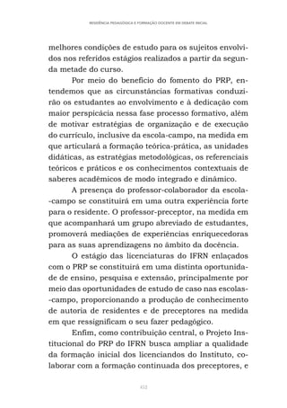 452
RESIDÊNCIA PEDAGÓGICA E FORMAÇÃO DOCENTE EM DEBATE INICIAL
melhores condições de estudo para os sujeitos envolvi-
dos nos referidos estágios realizados a partir da segun-
da metade do curso.
Por meio do benefício do fomento do PRP, en-
tendemos que as circunstâncias formativas conduzi-
rão os estudantes ao envolvimento e à dedicação com
maior perspicácia nessa fase processo formativo, além
de motivar estratégias de organização e de execução
do currículo, inclusive da escola-campo, na medida em
que articulará a formação teórica-prática, as unidades
didáticas, as estratégias metodológicas, os referenciais
teóricos e práticos e os conhecimentos contextuais de
saberes acadêmicos de modo integrado e dinâmico.
A presença do professor-colaborador da escola-
-campo se constituirá em uma outra experiência forte
para o residente. O professor-preceptor, na medida em
que acompanhará um grupo abreviado de estudantes,
promoverá mediações de experiências enriquecedoras
para as suas aprendizagens no âmbito da docência.
O estágio das licenciaturas do IFRN enlaçados
com o PRP se constituirá em uma distinta oportunida-
de de ensino, pesquisa e extensão, principalmente por
meio das oportunidades de estudo de caso nas escolas-
-campo, proporcionando a produção de conhecimento
de autoria de residentes e de preceptores na medida
em que ressignificam o seu fazer pedagógico.
Enfim, como contribuição central, o Projeto Ins-
titucional do PRP do IFRN busca ampliar a qualidade
da formação inicial dos licenciandos do Instituto, co-
laborar com a formação continuada dos preceptores, e
 
