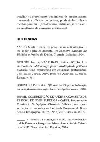 453
RESIDÊNCIA PEDAGÓGICA E FORMAÇÃO DOCENTE EM DEBATE INICIAL
auxiliar no crescimento dos índices de aprendizagem
nas escolas públicas potiguares, produzindo conheci-
mentos para múltiplos destinos, inclusive, para o cam-
po epistêmico da educação profissional.
REFERÊNCIAS
ANDRÉ, Marli. O papel da pesquisa na articulação en-
tre saber e prática docente. In: Encontro Nacional de
Didática e Prática de Ensino. 7. Anais. Goiânia: 1994.
BELLONI, Isaura; MAGALHÃES, Heitor; SOUSA, Lu-
zia Costa de. Metodologia para a avaliação de políticas
públicas: uma experiência em educação profissional.
São Paulo: Cortez, 2007. (Coleção Questões da Nossa
Época, v. 75).
BOURDIEU, Pierre et.al. Ofício de sociólogo: metodologia
da pesquisa na sociologia. 6.ed. Petrópolis: Vozes, 1983.
BRASIL. COORDENAÇÃO DE APERFEIÇOAMENTO DE
PESSOAL DE NÍVEL SUPERIOR – CAPES. Programa de
Residência Pedagógica. Chamada Pública para apre-
sentação de propostas no âmbito do Programa de Resi-
dência Pedagógica. EDITAL Nº 6/2018. Brasília, 2018.
______. Ministério da Educação – MEC. Instituto Nacio-
nal de Estudos e Pesquisas Educacionais Anísio Teixei-
ra – INEP. Censo Escolar. Brasília, 2016.
 