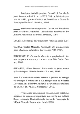 454
RESIDÊNCIA PEDAGÓGICA E FORMAÇÃO DOCENTE EM DEBATE INICIAL
______. Presidência da República. Casa Civil. Subchefia
para Assuntos Jurídicos. Lei Nº 9.394, de 20 de dezem-
bro de 1996, que estabelece as Diretrizes e Bases da
Educação Nacional. Brasília, 1996.
______. Presidência da República. Casa Civil. Subchefia
para Assuntos Jurídicos. Constituição Federal da Re-
pública Federativa do Brasil. Brasília, 1988.
DUBET, F. Sociologie de l’ expérience. Paris: Du Seuil, 1994.
GARCIA, Carlos Marcelo. Formación del professorado
para el câmbio educativo. Barcelona: PPU, 1994.
IMBERNÓN, F. Formação docente e profissional: for-
mar-se para a mudança e a incerteza. São Paulo: Cor-
tez, 2000.
JAPIASSU, Hilton Peneira. Introdução ao pensamento
epistemológico. Rio de Janeiro: F. Alves, 1992.
PAIXÃO, Maria do Socorro Estrela. A prática do Estágio
e Formação Continuada e sua relação com os Saberes
Docentes. In: Encontro Nacional de Didática e Práticas
de Ensino, 16. Anais... Campinas, 2012.
______. Trajetórias construídas em caminhos (não) pla-
nejados: os sentidos formativos da escrita no Estágio
Supervisionado Obrigatório do Curso de Pedagogia da
UFMA. Tese de Doutorado. Natal, 2015;
 