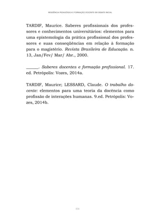 456
RESIDÊNCIA PEDAGÓGICA E FORMAÇÃO DOCENTE EM DEBATE INICIAL
TARDIF, Maurice. Saberes profissionais dos profes-
sores e conhecimentos universitários: elementos para
uma epistemologia da prática profissional dos profes-
sores e suas conseqüências em relação à formação
para o magistério. Revista Brasileira de Educação. n.
13, Jan/Fev/ Mar/ Abr., 2000.
______. Saberes docentes e formação profissional. 17.
ed. Petrópolis: Vozes, 2014a.
TARDIF, Maurice; LESSARD, Claude. O trabalho do-
cente: elementos para uma teoria da docência como
profissão de interações humanas. 9.ed. Petrópolis: Vo-
zes, 2014b.
 