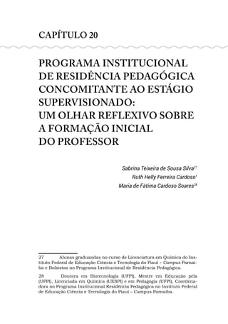 CAPÍTULO 20
PROGRAMA INSTITUCIONAL
DE RESIDÊNCIA PEDAGÓGICA
CONCOMITANTE AO ESTÁGIO
SUPERVISIONADO:
UM OLHAR REFLEXIVO SOBRE
A FORMAÇÃO INICIAL
DO PROFESSOR
Sabrina Teixeira de Sousa Silva27
Ruth Helly Ferreira Cardoso1
Maria de Fátima Cardoso Soares28
27 Alunas graduandas no curso de Licenciatura em Química do Ins-
tituto Federal de Educação Ciência e Tecnologia do Piauí – Campus Parnaí-
ba e Bolsistas no Programa Institucional de Residência Pedagógica.
28 Doutora em Biotecnologia (UFPI), Mestre em Educação pela
(UFPI), Licenciada em Química (UESPI) e em Pedagogia (UFPI), Coordena-
dora no Programa Institucional Residência Pedagógica no Instituto Federal
de Educação Ciência e Tecnologia do Piauí – Campus Parnaíba.
 