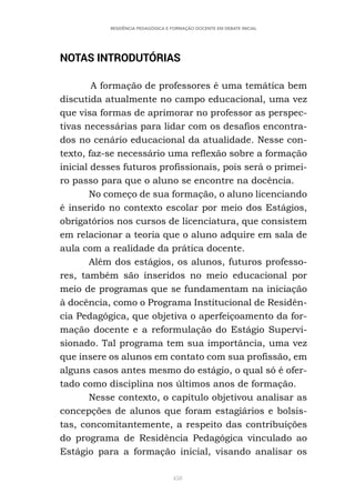 458
RESIDÊNCIA PEDAGÓGICA E FORMAÇÃO DOCENTE EM DEBATE INICIAL
NOTAS INTRODUTÓRIAS
A formação de professores é uma temática bem
discutida atualmente no campo educacional, uma vez
que visa formas de aprimorar no professor as perspec-
tivas necessárias para lidar com os desafios encontra-
dos no cenário educacional da atualidade. Nesse con-
texto, faz-se necessário uma reflexão sobre a formação
inicial desses futuros profissionais, pois será o primei-
ro passo para que o aluno se encontre na docência.
No começo de sua formação, o aluno licenciando
é inserido no contexto escolar por meio dos Estágios,
obrigatórios nos cursos de licenciatura, que consistem
em relacionar a teoria que o aluno adquire em sala de
aula com a realidade da prática docente.
Além dos estágios, os alunos, futuros professo-
res, também são inseridos no meio educacional por
meio de programas que se fundamentam na iniciação
à docência, como o Programa Institucional de Residên-
cia Pedagógica, que objetiva o aperfeiçoamento da for-
mação docente e a reformulação do Estágio Supervi-
sionado. Tal programa tem sua importância, uma vez
que insere os alunos em contato com sua profissão, em
alguns casos antes mesmo do estágio, o qual só é ofer-
tado como disciplina nos últimos anos de formação.
Nesse contexto, o capítulo objetivou analisar as
concepções de alunos que foram estagiários e bolsis-
tas, concomitantemente, a respeito das contribuições
do programa de Residência Pedagógica vinculado ao
Estágio para a formação inicial, visando analisar os
 