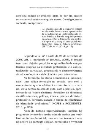 460
RESIDÊNCIA PEDAGÓGICA E FORMAÇÃO DOCENTE EM DEBATE INICIAL
com seu campo de atuação, além de pôr em prática
seus conhecimentos e adquirir novos. O estágio, nesse
contexto, compreende:
[...] etapas que dá o suporte teórico
ao alunado, bem como a oportunida-
de de adentrar as instituições de en-
sino básico a fim de adquirir prática
para fomentar a formação do profes-
sor aprendiz, na qual tem papel fun-
damental para o futuro professor.
(FEITOSA et al. 2018, p. 13).
Segundo a Lei nº 11.788 de 25 de setembro de
2008, Art. 1, parágrafo 2º (BRASIL, 2008), o estágio
tem como objetivo propiciar o aprendizado de compe-
tências próprias da atividade profissional e a contex-
tualização curricular, propiciando o desenvolvimento
do educando para a vida cidadã e para o trabalho.
Na formação do aluno licenciando é indispen-
sável uma sólida formação no estágio, pois será o
momento em que se efetivará a conexão entre a teo-
ria, vista dentro da sala de aula, com a prática, apre-
sentando-se “como elemento formador da dimensão
científica-técnica, política, ética e estética do futuro
professor e, portanto, espaço e tempo de construção
da identidade profissional” (NOFFS e RODRIGUES,
2016, p. 365).
Além do Estágio Supervisionado, também há
programas dentro das instituições de ensino que auxi-
liam na formação inicial, uma vez que inserem o alu-
no dentro do contexto escolar, permitindo-o vivenciar
 