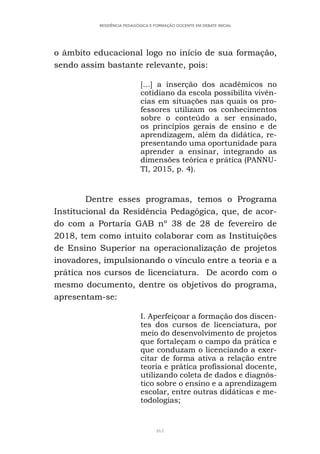 461
RESIDÊNCIA PEDAGÓGICA E FORMAÇÃO DOCENTE EM DEBATE INICIAL
o âmbito educacional logo no início de sua formação,
sendo assim bastante relevante, pois:
[...] a inserção dos acadêmicos no
cotidiano da escola possibilita vivên-
cias em situações nas quais os pro-
fessores utilizam os conhecimentos
sobre o conteúdo a ser ensinado,
os princípios gerais de ensino e de
aprendizagem, além da didática, re-
presentando uma oportunidade para
aprender a ensinar, integrando as
dimensões teórica e prática (PANNU-
TI, 2015, p. 4).
Dentre esses programas, temos o Programa
Institucional da Residência Pedagógica, que, de acor-
do com a Portaria GAB nº 38 de 28 de fevereiro de
2018, tem como intuito colaborar com as Instituições
de Ensino Superior na operacionalização de projetos
inovadores, impulsionando o vínculo entre a teoria e a
prática nos cursos de licenciatura. De acordo com o
mesmo documento, dentre os objetivos do programa,
apresentam-se:
I. Aperfeiçoar a formação dos discen-
tes dos cursos de licenciatura, por
meio do desenvolvimento de projetos
que fortaleçam o campo da prática e
que conduzam o licenciando a exer-
citar de forma ativa a relação entre
teoria e prática profissional docente,
utilizando coleta de dados e diagnós-
tico sobre o ensino e a aprendizagem
escolar, entre outras didáticas e me-
todologias;
 