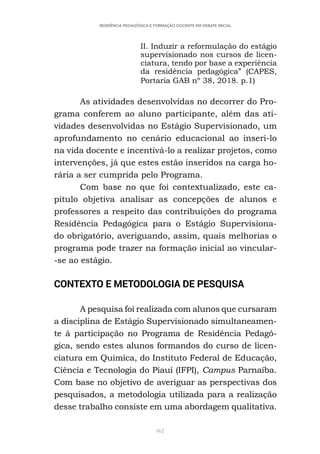 462
RESIDÊNCIA PEDAGÓGICA E FORMAÇÃO DOCENTE EM DEBATE INICIAL
II. Induzir a reformulação do estágio
supervisionado nos cursos de licen-
ciatura, tendo por base a experiência
da residência pedagógica” (CAPES,
Portaria GAB nº 38, 2018. p.1)
As atividades desenvolvidas no decorrer do Pro-
grama conferem ao aluno participante, além das ati-
vidades desenvolvidas no Estágio Supervisionado, um
aprofundamento no cenário educacional ao inseri-lo
na vida docente e incentivá-lo a realizar projetos, como
intervenções, já que estes estão inseridos na carga ho-
rária a ser cumprida pelo Programa.
Com base no que foi contextualizado, este ca-
pítulo objetiva analisar as concepções de alunos e
professores a respeito das contribuições do programa
Residência Pedagógica para o Estágio Supervisiona-
do obrigatório, averiguando, assim, quais melhorias o
programa pode trazer na formação inicial ao vincular-
-se ao estágio.
CONTEXTO E METODOLOGIA DE PESQUISA
A pesquisa foi realizada com alunos que cursaram
a disciplina de Estágio Supervisionado simultaneamen-
te à participação no Programa de Residência Pedagó-
gica, sendo estes alunos formandos do curso de licen-
ciatura em Química, do Instituto Federal de Educação,
Ciência e Tecnologia do Piauí (IFPI), Campus Parnaíba.
Com base no objetivo de averiguar as perspectivas dos
pesquisados, a metodologia utilizada para a realização
desse trabalho consiste em uma abordagem qualitativa.
 
