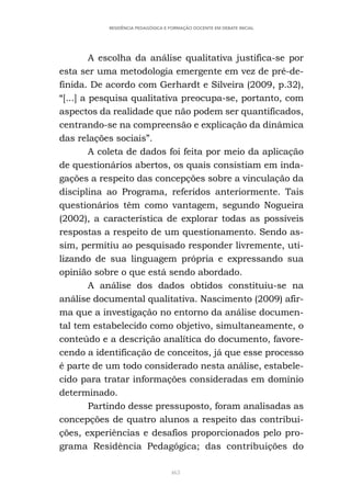463
RESIDÊNCIA PEDAGÓGICA E FORMAÇÃO DOCENTE EM DEBATE INICIAL
A escolha da análise qualitativa justifica-se por
esta ser uma metodologia emergente em vez de pré-de-
finida. De acordo com Gerhardt e Silveira (2009, p.32),
“[...] a pesquisa qualitativa preocupa-se, portanto, com
aspectos da realidade que não podem ser quantificados,
centrando-se na compreensão e explicação da dinâmica
das relações sociais”.
A coleta de dados foi feita por meio da aplicação
de questionários abertos, os quais consistiam em inda-
gações a respeito das concepções sobre a vinculação da
disciplina ao Programa, referidos anteriormente. Tais
questionários têm como vantagem, segundo Nogueira
(2002), a característica de explorar todas as possíveis
respostas a respeito de um questionamento. Sendo as-
sim, permitiu ao pesquisado responder livremente, uti-
lizando de sua linguagem própria e expressando sua
opinião sobre o que está sendo abordado.
A análise dos dados obtidos constituiu-se na
análise documental qualitativa. Nascimento (2009) afir-
ma que a investigação no entorno da análise documen-
tal tem estabelecido como objetivo, simultaneamente, o
conteúdo e a descrição analítica do documento, favore-
cendo a identificação de conceitos, já que esse processo
é parte de um todo considerado nesta análise, estabele-
cido para tratar informações consideradas em domínio
determinado.
Partindo desse pressuposto, foram analisadas as
concepções de quatro alunos a respeito das contribui-
ções, experiências e desafios proporcionados pelo pro-
grama Residência Pedagógica; das contribuições do
 