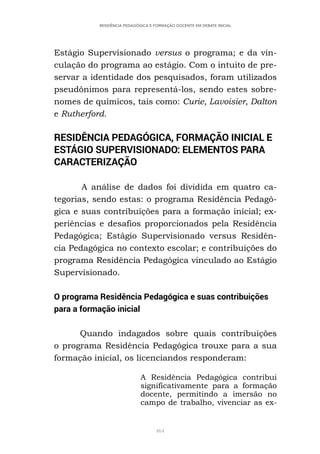 464
RESIDÊNCIA PEDAGÓGICA E FORMAÇÃO DOCENTE EM DEBATE INICIAL
Estágio Supervisionado versus o programa; e da vin-
culação do programa ao estágio. Com o intuito de pre-
servar a identidade dos pesquisados, foram utilizados
pseudônimos para representá-los, sendo estes sobre-
nomes de químicos, tais como: Curie, Lavoisier, Dalton
e Rutherford.
RESIDÊNCIA PEDAGÓGICA, FORMAÇÃO INICIAL E
ESTÁGIO SUPERVISIONADO: ELEMENTOS PARA
CARACTERIZAÇÃO
A análise de dados foi dividida em quatro ca-
tegorias, sendo estas: o programa Residência Pedagó-
gica e suas contribuições para a formação inicial; ex-
periências e desafios proporcionados pela Residência
Pedagógica; Estágio Supervisionado versus Residên-
cia Pedagógica no contexto escolar; e contribuições do
programa Residência Pedagógica vinculado ao Estágio
Supervisionado.
O programa Residência Pedagógica e suas contribuições
para a formação inicial
Quando indagados sobre quais contribuições
o programa Residência Pedagógica trouxe para a sua
formação inicial, os licenciandos responderam:
A Residência Pedagógica contribui
significativamente para a formação
docente, permitindo a imersão no
campo de trabalho, vivenciar as ex-
 