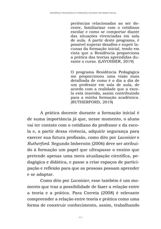 465
RESIDÊNCIA PEDAGÓGICA E FORMAÇÃO DOCENTE EM DEBATE INICIAL
periências relacionadas ao ser do-
cente, familiarizar com o cotidiano
escolar e como se comportar diante
das situações vivenciadas em sala
de aula. A partir deste programa, é
possível superar desafios e suprir la-
cunas da formação inicial, tendo em
vista que a Residência proporciona
a prática das teorias aprendidas du-
rante o curso. (LAVOISIER, 2019)
O programa Residência Pedagógica
me proporcionou uma visão mais
detalhada de como é o dia a dia de
um professor em sala de aula, de
acordo com a realidade que a esco-
la está inserida, assim contribuindo
para a minha formação acadêmica.
(RUTHERFORD, 2019)
A prática docente durante a formação inicial é
de suma importância já que, nesse momento, o aluno
vai ter contato com o cotidiano do professor e da esco-
la e, a partir dessa vivência, adquirir segurança para
exercer sua futura profissão, como dito por Lavoisier e
Rutherford. Segundo Imbernón (2006) deve ser atribuí-
do à formação um papel que ultrapasse o ensino que
pretende apenas uma mera atualização científica, pe-
dagógica e didática, e passe a criar espaços de partici-
pação e reflexão para que as pessoas possam aprender
e se adaptar.
Como dito por Lavoisier, esse também é um mo-
mento que traz a possibilidade de fazer a relação entre
a teoria e a prática. Para Correia (2008) é relevante
compreender a relação entre teoria e prática como uma
forma de construir conhecimento, assim, trabalhando
 