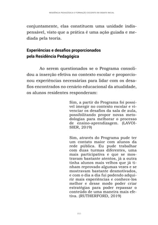 466
RESIDÊNCIA PEDAGÓGICA E FORMAÇÃO DOCENTE EM DEBATE INICIAL
conjuntamente, elas constituem uma unidade indis-
pensável, visto que a prática é uma ação guiada e me-
diada pela teoria.
Experiências e desafios proporcionados
pela Residência Pedagógica
Ao serem questionados se o Programa consoli-
dou a inserção efetiva no contexto escolar e proporcio-
nou experiências necessárias para lidar com os desa-
fios encontrados no cenário educacional da atualidade,
os alunos residentes responderam:
Sim, a partir do Programa foi possí-
vel imergir no contexto escolar e vi-
venciar os desafios da sala de aula,
possibilitando propor novas meto-
dologias para melhorar o processo
de ensino-aprendizagem. (LAVOI-
SIER, 2019)
Sim, através do Programa pude ter
um contato maior com alunos da
rede pública. Eu pude trabalhar
com duas turmas diferentes, uma
mais participativa e que se mos-
travam bastante atentos, já a outra
tinha alunos mais velhos que já ti-
nham reprovado algumas vezes e se
mostravam bastante desmotivados,
e com o dia a dia fui podendo adqui-
rir mais experiências e conhece-los
melhor e desse modo poder criar
estratégias para poder repassar o
conteúdo de uma maneira mais efe-
tiva. (RUTHERFORD, 2019)
 