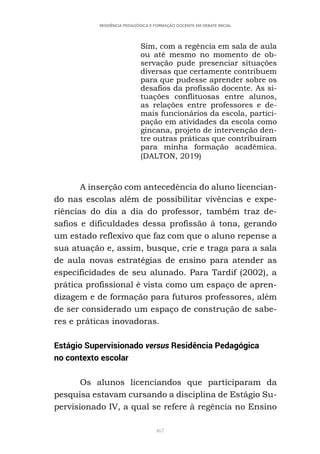 467
RESIDÊNCIA PEDAGÓGICA E FORMAÇÃO DOCENTE EM DEBATE INICIAL
Sim, com a regência em sala de aula
ou até mesmo no momento de ob-
servação pude presenciar situações
diversas que certamente contribuem
para que pudesse aprender sobre os
desafios da profissão docente. As si-
tuações conflituosas entre alunos,
as relações entre professores e de-
mais funcionários da escola, partici-
pação em atividades da escola como
gincana, projeto de intervenção den-
tre outras práticas que contribuíram
para minha formação acadêmica.
(DALTON, 2019)
A inserção com antecedência do aluno licencian-
do nas escolas além de possibilitar vivências e expe-
riências do dia a dia do professor, também traz de-
safios e dificuldades dessa profissão à tona, gerando
um estado reflexivo que faz com que o aluno repense a
sua atuação e, assim, busque, crie e traga para a sala
de aula novas estratégias de ensino para atender as
especificidades de seu alunado. Para Tardif (2002), a
prática profissional é vista como um espaço de apren-
dizagem e de formação para futuros professores, além
de ser considerado um espaço de construção de sabe-
res e práticas inovadoras.
Estágio Supervisionado versus Residência Pedagógica
no contexto escolar
Os alunos licenciandos que participaram da
pesquisa estavam cursando a disciplina de Estágio Su-
pervisionado IV, a qual se refere à regência no Ensino
 