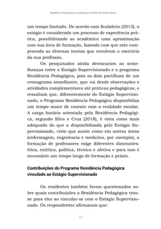 469
RESIDÊNCIA PEDAGÓGICA E FORMAÇÃO DOCENTE EM DEBATE INICIAL
um tempo limitado. De acordo com Scalabrin (2013), o
estágio é considerado um processo de experiência prá-
tica, possibilitando ao acadêmico uma aproximação
com sua área de formação, fazendo com que este com-
preenda as diversas teorias que envolvem o exercício
da sua profissão.
Os pesquisados ainda destacaram as seme-
lhanças entre o Estágio Supervisionado e o programa
Residência Pedagógica, pois os dois partilham de um
cronograma semelhante, que vai desde observações e
atividades complementares até práticas pedagógicas, e
ressaltam que, diferentemente do Estágio Supervisio-
nado, o Programa Residência Pedagógica disponibiliza
um tempo maior de contato com a realidade escolar.
A carga horária orientada pela Residência Pedagógi-
ca, segundo Silva e Cruz (2018), é vista como mais
adequada do que a disponibilizada pelo Estágio Su-
pervisionado, visto que assim como em outras áreas
(enfermagem, engenharia e medicina, por exemplo), a
formação de professores exige diferentes dimensões:
ética, estética, política, técnica e afetiva e para isso é
necessário um tempo longo de formação e práxis.
Contribuições do Programa Residência Pedagógica
vinculado ao Estágio Supervisionado
Os residentes também foram questionados so-
bre quais contribuições a Residência Pedagógica trou-
xe para eles ao vincular-se com o Estágio Supervisio-
nado. Os respondentes afirmaram que:
 