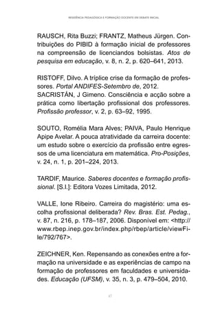 47
RESIDÊNCIA PEDAGÓGICA E FORMAÇÃO DOCENTE EM DEBATE INICIAL
RAUSCH, Rita Buzzi; FRANTZ, Matheus Jürgen. Con-
tribuições do PIBID à formação inicial de professores
na compreensão de licenciandos bolsistas. Atos de
pesquisa em educação, v. 8, n. 2, p. 620–641, 2013.
RISTOFF, Dilvo. A tríplice crise da formação de profes-
sores. Portal ANDIFES-Setembro de, 2012.
SACRISTÁN, J Gimeno. Consciência e acção sobre a
prática como libertação profissional dos professores.
Profissão professor, v. 2, p. 63–92, 1995.
SOUTO, Romélia Mara Alves; PAIVA, Paulo Henrique
Apipe Avelar. A pouca atratividade da carreira docente:
um estudo sobre o exercício da profissão entre egres-
sos de uma licenciatura em matemática. Pro-Posições,
v. 24, n. 1, p. 201–224, 2013.
TARDIF, Maurice. Saberes docentes e formação profis-
sional. [S.l.]: Editora Vozes Limitada, 2012.
VALLE, Ione Ribeiro. Carreira do magistério: uma es-
colha profissional deliberada? Rev. Bras. Est. Pedag.,
v. 87, n. 216, p. 178–187, 2006. Disponível em: <http://
www.rbep.inep.gov.br/index.php/rbep/article/viewFi-
le/792/767>.
ZEICHNER, Ken. Repensando as conexões entre a for-
mação na universidade e as experiências de campo na
formação de professores em faculdades e universida-
des. Educação (UFSM), v. 35, n. 3, p. 479–504, 2010.
 
