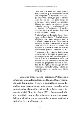 470
RESIDÊNCIA PEDAGÓGICA E FORMAÇÃO DOCENTE EM DEBATE INICIAL
Uma vez que elas são bem pareci-
das, acredito que funcionaria como
um “upgrade” à disciplina de Está-
gio Supervisionado, já que os alunos
terão que se esforçar para aderir ao
programa, bem como as possibi-
lidades as quais ele oferece, como
vivência escolar, e aquisição de ex-
periências profissionais, [...] tão im-
portante para o aluno em formação
inicial. (CURIE, 2019)
A disciplina de Estágio Supervisio-
nado e a Residência Pedagógica pos-
sibilitam um maior contato com a
profissão docente que futuramente
os licenciandos vão exercer, e, como
uma auxilia a outra, a união das
mesmas é relevante para os futuros
professores. (RUTHERFORD, 2019)
O programa Residência Pedagógica
e a disciplina Estágio Supervisiona-
do compactuam dos mesmos princí-
pios e o mais interessante seria que
os dois fossem mesclados ou que os
alunos do programa fossem libera-
dos da disciplina de Estágio Super-
visionado, considerando, é claro, as
especificidades de cada caso. (DAL-
TON, 2019)
Uma das propostas da Residência Pedagógica é
introduzir uma reformulação do Estágio Supervisiona-
do, não diminuindo, é claro, a importância dessa dis-
ciplina nas licenciaturas, pois, como relatados pelos
pesquisados, ela auxilia e oferece benefícios para a for-
mação inicial. Pimenta e Lima (2011) falam da relevân-
cia do estágio para as licenciaturas, já que este possi-
biliza atividades que geram conhecimento, análises e
reflexões do trabalho docente.
 