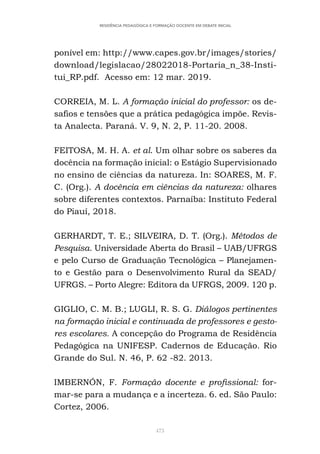 473
RESIDÊNCIA PEDAGÓGICA E FORMAÇÃO DOCENTE EM DEBATE INICIAL
ponível em: http://www.capes.gov.br/images/stories/
download/legislacao/28022018-Portaria_n_38-Insti-
tui_RP.pdf. Acesso em: 12 mar. 2019.
CORREIA, M. L. A formação inicial do professor: os de-
safios e tensões que a prática pedagógica impõe. Revis-
ta Analecta. Paraná. V. 9, N. 2, P. 11-20. 2008.
FEITOSA, M. H. A. et al. Um olhar sobre os saberes da
docência na formação inicial: o Estágio Supervisionado
no ensino de ciências da natureza. In: SOARES, M. F.
C. (Org.). A docência em ciências da natureza: olhares
sobre diferentes contextos. Parnaíba: Instituto Federal
do Piauí, 2018.
GERHARDT, T. E.; SILVEIRA, D. T. (Org.). Métodos de
Pesquisa. Universidade Aberta do Brasil – UAB/UFRGS
e pelo Curso de Graduação Tecnológica – Planejamen-
to e Gestão para o Desenvolvimento Rural da SEAD/
UFRGS. – Porto Alegre: Editora da UFRGS, 2009. 120 p.
GIGLIO, C. M. B.; LUGLI, R. S. G. Diálogos pertinentes
na formação inicial e continuada de professores e gesto-
res escolares. A concepção do Programa de Residência
Pedagógica na UNIFESP. Cadernos de Educação. Rio
Grande do Sul. N. 46, P. 62 -82. 2013.
IMBERNÓN, F. Formação docente e profissional: for-
mar-se para a mudança e a incerteza. 6. ed. São Paulo:
Cortez, 2006.
 