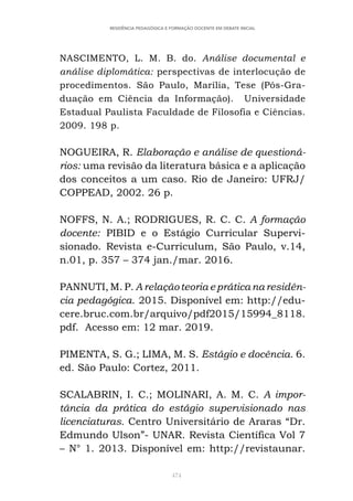 474
RESIDÊNCIA PEDAGÓGICA E FORMAÇÃO DOCENTE EM DEBATE INICIAL
NASCIMENTO, L. M. B. do. Análise documental e
análise diplomática: perspectivas de interlocução de
procedimentos. São Paulo, Marília, Tese (Pós-Gra-
duação em Ciência da Informação). Universidade
Estadual Paulista Faculdade de Filosofia e Ciências.
2009. 198 p.
NOGUEIRA, R. Elaboração e análise de questioná-
rios: uma revisão da literatura básica e a aplicação
dos conceitos a um caso. Rio de Janeiro: UFRJ/
COPPEAD, 2002. 26 p.
NOFFS, N. A.; RODRIGUES, R. C. C. A formação
docente: PIBID e o Estágio Curricular Supervi-
sionado. Revista e-Curriculum, São Paulo, v.14,
n.01, p. 357 – 374 jan./mar. 2016.
PANNUTI, M. P. A relação teoria e prática na residên-
cia pedagógica. 2015. Disponível em: http://edu-
cere.bruc.com.br/arquivo/pdf2015/15994_8118.
pdf. Acesso em: 12 mar. 2019.
PIMENTA, S. G.; LIMA, M. S. Estágio e docência. 6.
ed. São Paulo: Cortez, 2011.
SCALABRIN, I. C.; MOLINARI, A. M. C. A impor-
tância da prática do estágio supervisionado nas
licenciaturas. Centro Universitário de Araras “Dr.
Edmundo Ulson”- UNAR. Revista Científica Vol 7
– N° 1. 2013. Disponível em: http://revistaunar.
 