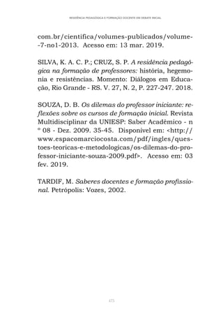 475
RESIDÊNCIA PEDAGÓGICA E FORMAÇÃO DOCENTE EM DEBATE INICIAL
com.br/cientifica/volumes-publicados/volume-
-7-no1-2013. Acesso em: 13 mar. 2019.
SILVA, K. A. C. P.; CRUZ, S. P. A residência pedagó-
gica na formação de professores: história, hegemo-
nia e resistências. Momento: Diálogos em Educa-
ção, Rio Grande - RS. V. 27, N. 2, P. 227-247. 2018.
SOUZA, D. B. Os dilemas do professor iniciante: re-
flexões sobre os cursos de formação inicial. Revista
Multidisciplinar da UNIESP: Saber Acadêmico - n
º 08 - Dez. 2009. 35-45. Disponível em: <http://
www.espacomarciocosta.com/pdf/ingles/ques-
toes-teoricas-e-metodologicas/os-dilemas-do-pro-
fessor-iniciante-souza-2009.pdf>. Acesso em: 03
fev. 2019.
TARDIF, M. Saberes docentes e formação profissio-
nal. Petrópolis: Vozes, 2002.
 