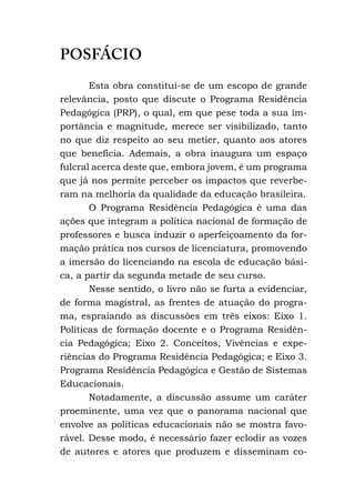 POSFÁCIO
Esta obra constitui-se de um escopo de grande
relevância, posto que discute o Programa Residência
Pedagógica (PRP), o qual, em que pese toda a sua im-
portância e magnitude, merece ser visibilizado, tanto
no que diz respeito ao seu metier, quanto aos atores
que beneficia. Ademais, a obra inaugura um espaço
fulcral acerca deste que, embora jovem, é um programa
que já nos permite perceber os impactos que reverbe-
ram na melhoria da qualidade da educação brasileira.
O Programa Residência Pedagógica é uma das
ações que integram a política nacional de formação de
professores e busca induzir o aperfeiçoamento da for-
mação prática nos cursos de licenciatura, promovendo
a imersão do licenciando na escola de educação bási-
ca, a partir da segunda metade de seu curso.
Nesse sentido, o livro não se furta a evidenciar,
de forma magistral, as frentes de atuação do progra-
ma, espraiando as discussões em três eixos: Eixo 1.
Políticas de formação docente e o Programa Residên-
cia Pedagógica; Eixo 2. Conceitos, Vivências e expe-
riências do Programa Residência Pedagógica; e Eixo 3.
Programa Residência Pedagógica e Gestão de Sistemas
Educacionais.
Notadamente, a discussão assume um caráter
proeminente, uma vez que o panorama nacional que
envolve as políticas educacionais não se mostra favo-
rável. Desse modo, é necessário fazer eclodir as vozes
de autores e atores que produzem e disseminam co-
 
