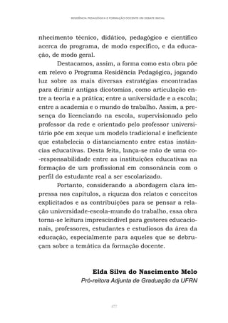 477
RESIDÊNCIA PEDAGÓGICA E FORMAÇÃO DOCENTE EM DEBATE INICIAL
nhecimento técnico, didático, pedagógico e científico
acerca do programa, de modo específico, e da educa-
ção, de modo geral.
Destacamos, assim, a forma como esta obra põe
em relevo o Programa Residência Pedagógica, jogando
luz sobre as mais diversas estratégias encontradas
para dirimir antigas dicotomias, como articulação en-
tre a teoria e a prática; entre a universidade e a escola;
entre a academia e o mundo do trabalho. Assim, a pre-
sença do licenciando na escola, supervisionado pelo
professor da rede e orientado pelo professor universi-
tário põe em xeque um modelo tradicional e ineficiente
que estabelecia o distanciamento entre estas instân-
cias educativas. Desta feita, lança-se mão de uma co-
-responsabilidade entre as instituições educativas na
formação de um profissional em consonância com o
perfil do estudante real a ser escolarizado.
Portanto, considerando a abordagem clara im-
pressa nos capítulos, a riqueza dos relatos e conceitos
explicitados e as contribuições para se pensar a rela-
ção universidade-escola-mundo do trabalho, essa obra
torna-se leitura imprescindível para gestores educacio-
nais, professores, estudantes e estudiosos da área da
educação, especialmente para aqueles que se debru-
çam sobre a temática da formação docente.
Elda Silva do Nascimento Melo
Pró-reitora Adjunta de Graduação da UFRN
 