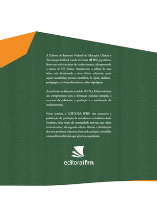 A Editora do Instituto Federal de Educação, Ciência e
Tecnologia do Rio Grande do Norte (IFRN) já publicou
livros em todas as áreas do conhecimento, ultrapassando
a marca de 150 títulos. Atualmente, a edição de suas
obras está direcionada a cinco linhas editoriais, quais
sejam: acadêmica, técnico-científica, de apoio didático-
pedagógico,artístico-literária ou cultural potiguar.
Aoarticular-seàfunçãosocialdoIFRN,aEditoradestaca
seu compromisso com a formação humana integral, o
exercício da cidadania, a produção e a socialização do
conhecimento.
Nesse sentido, a EDITORA IFRN visa promover a
publicação da produção de servidores e estudantes deste
Instituto, bem como da comunidade externa, nas várias
áreas do saber, abrangendo edição, difusão e distribuição
dosseusprodutoseditoriais,buscando,sempre,consolidar
a sua política editorial,que prioriza a qualidade.
 
