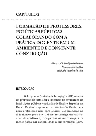 CAPÍTULO 2
FORMAÇÃO DE PROFESSORES:
POLÍTICAS PÚBLICAS
COLABORANDO COM A
PRÁTICA DOCENTE EM UM
AMBIENTE DE CONSTANTE
CONSTRUÇÃO
Ederson Wilcker Figueiredo Leite
Romaro Antonio Silva
Veralúcia Severina da Silva
INTRODUÇÃO
O Programa Residência Pedagógica (RP) nasceu
da premissa de fortalecer a docência de estudantes de
instituições públicas e privadas de Ensino Superior no
Brasil. Ensinar e aprender não são tarefas fáceis, nem
para professores nem para alunos. São inúmeras as
dificuldades para que o discente consiga transcorrer
sua vida acadêmica, consiga concluí-la e consequente-
mente possa dar continuidade à sua formação. Logo,
 