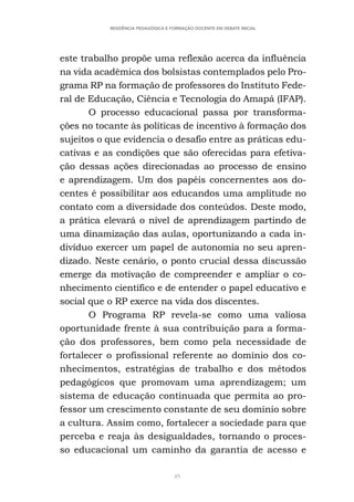 49
RESIDÊNCIA PEDAGÓGICA E FORMAÇÃO DOCENTE EM DEBATE INICIAL
este trabalho propõe uma reflexão acerca da influência
na vida acadêmica dos bolsistas contemplados pelo Pro-
grama RP na formação de professores do Instituto Fede-
ral de Educação, Ciência e Tecnologia do Amapá (IFAP).
O processo educacional passa por transforma-
ções no tocante às políticas de incentivo à formação dos
sujeitos o que evidencia o desafio entre as práticas edu-
cativas e as condições que são oferecidas para efetiva-
ção dessas ações direcionadas ao processo de ensino
e aprendizagem. Um dos papéis concernentes aos do-
centes é possibilitar aos educandos uma amplitude no
contato com a diversidade dos conteúdos. Deste modo,
a prática elevará o nível de aprendizagem partindo de
uma dinamização das aulas, oportunizando a cada in-
divíduo exercer um papel de autonomia no seu apren-
dizado. Neste cenário, o ponto crucial dessa discussão
emerge da motivação de compreender e ampliar o co-
nhecimento científico e de entender o papel educativo e
social que o RP exerce na vida dos discentes.
O Programa RP revela-se como uma valiosa
oportunidade frente à sua contribuição para a forma-
ção dos professores, bem como pela necessidade de
fortalecer o profissional referente ao domínio dos co-
nhecimentos, estratégias de trabalho e dos métodos
pedagógicos que promovam uma aprendizagem; um
sistema de educação continuada que permita ao pro-
fessor um crescimento constante de seu domínio sobre
a cultura. Assim como, fortalecer a sociedade para que
perceba e reaja às desigualdades, tornando o proces-
so educacional um caminho da garantia de acesso e
 