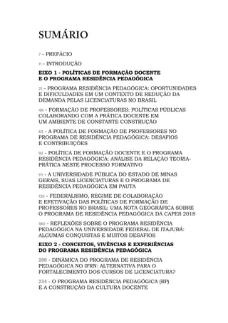SUMÁRIO
7 - PREFÁCIO
11 - INTRODUÇÃO
EIXO 1 - POLÍTICAS DE FORMAÇÃO DOCENTE
E O PROGRAMA RESIDÊNCIA PEDAGÓGICA
21 - PROGRAMA RESIDÊNCIA PEDAGÓGICA: OPORTUNIDADES
E DIFICULDADES EM UM CONTEXTO DE REDUÇÃO DA
DEMANDA PELAS LICENCIATURAS NO BRASIL
48 - FORMAÇÃO DE PROFESSORES: POLÍTICAS PÚBLICAS
COLABORANDO COM A PRÁTICA DOCENTE EM
UM AMBIENTE DE CONSTANTE CONSTRUÇÃO
63 - A POLÍTICA DE FORMAÇÃO DE PROFESSORES NO
PROGRAMA DE RESIDÊNCIA PEDAGÓGICA: DESAFIOS
E CONTRIBUIÇÕES
92 - POLÍTICA DE FORMAÇÃO DOCENTE E O PROGRAMA
RESIDÊNCIA PEDAGÓGICA: ANÁLISE DA RELAÇÃO TEORIA-
PRÁTICA NESTE PROCESSO FORMATIVO
111 - A UNIVERSIDADE PÚBLICA DO ESTADO DE MINAS
GERAIS, SUAS LICENCIATURAS E O PROGRAMA DE
RESIDÊNCIA PEDAGÓGICA EM PAUTA
135 - FEDERALISMO, REGIME DE COLABORAÇÃO
E EFETIVAÇÃO DAS POLÍTICAS DE FORMAÇÃO DE
PROFESSORES NO BRASIL: UMA NOTA GEOGRÁFICA SOBRE
O PROGRAMA DE RESIDÊNCIA PEDAGÓGICA DA CAPES 2018
180 - REFLEXÕES SOBRE O PROGRAMA RESIDÊNCIA
PEDAGÓGICA NA UNIVERSIDADE FEDERAL DE ITAJUBÁ:
ALGUMAS CONQUISTAS E MUITOS DESAFIOS
EIXO 2 - CONCEITOS, VIVÊNCIAS E EXPERIÊNCIAS
DO PROGRAMA RESIDÊNCIA PEDAGÓGICA
200 - DINÂMICA DO PROGRAMA DE RESIDÊNCIA
PEDAGÓGICA NO IFRN: ALTERNATIVA PARA O
FORTALECIMENTO DOS CURSOS DE LICENCIATURA?
234 - O PROGRAMA RESIDÊNCIA PEDAGÓGICA (RP)
E A CONSTRUÇÃO DA CULTURA DOCENTE
 