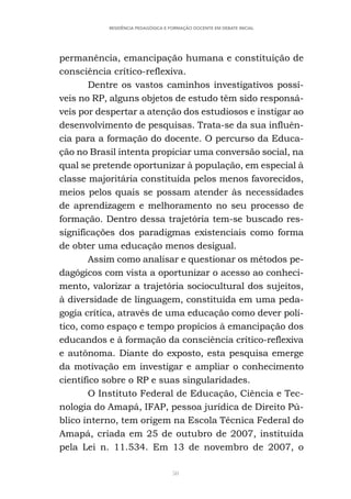 50
RESIDÊNCIA PEDAGÓGICA E FORMAÇÃO DOCENTE EM DEBATE INICIAL
permanência, emancipação humana e constituição de
consciência crítico-reflexiva.
Dentre os vastos caminhos investigativos possí-
veis no RP, alguns objetos de estudo têm sido responsá-
veis por despertar a atenção dos estudiosos e instigar ao
desenvolvimento de pesquisas. Trata-se da sua influên-
cia para a formação do docente. O percurso da Educa-
ção no Brasil intenta propiciar uma conversão social, na
qual se pretende oportunizar à população, em especial à
classe majoritária constituída pelos menos favorecidos,
meios pelos quais se possam atender às necessidades
de aprendizagem e melhoramento no seu processo de
formação. Dentro dessa trajetória tem-se buscado res-
significações dos paradigmas existenciais como forma
de obter uma educação menos desigual.
Assim como analisar e questionar os métodos pe-
dagógicos com vista a oportunizar o acesso ao conheci-
mento, valorizar a trajetória sociocultural dos sujeitos,
à diversidade de linguagem, constituída em uma peda-
gogia crítica, através de uma educação como dever polí-
tico, como espaço e tempo propícios à emancipação dos
educandos e à formação da consciência crítico-reflexiva
e autônoma. Diante do exposto, esta pesquisa emerge
da motivação em investigar e ampliar o conhecimento
científico sobre o RP e suas singularidades.
O Instituto Federal de Educação, Ciência e Tec-
nologia do Amapá, IFAP, pessoa jurídica de Direito Pú-
blico interno, tem origem na Escola Técnica Federal do
Amapá, criada em 25 de outubro de 2007, instituída
pela Lei n. 11.534. Em 13 de novembro de 2007, o
 