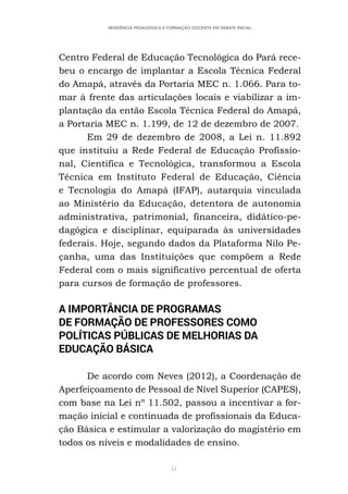 51
RESIDÊNCIA PEDAGÓGICA E FORMAÇÃO DOCENTE EM DEBATE INICIAL
Centro Federal de Educação Tecnológica do Pará rece-
beu o encargo de implantar a Escola Técnica Federal
do Amapá, através da Portaria MEC n. 1.066. Para to-
mar à frente das articulações locais e viabilizar a im-
plantação da então Escola Técnica Federal do Amapá,
a Portaria MEC n. 1.199, de 12 de dezembro de 2007.
Em 29 de dezembro de 2008, a Lei n. 11.892
que instituiu a Rede Federal de Educação Profissio-
nal, Científica e Tecnológica, transformou a Escola
Técnica em Instituto Federal de Educação, Ciência
e Tecnologia do Amapá (IFAP), autarquia vinculada
ao Ministério da Educação, detentora de autonomia
administrativa, patrimonial, financeira, didático-pe-
dagógica e disciplinar, equiparada às universidades
federais. Hoje, segundo dados da Plataforma Nilo Pe-
çanha, uma das Instituições que compõem a Rede
Federal com o mais significativo percentual de oferta
para cursos de formação de professores.
A IMPORTÂNCIA DE PROGRAMAS
DE FORMAÇÃO DE PROFESSORES COMO
POLÍTICAS PÚBLICAS DE MELHORIAS DA
EDUCAÇÃO BÁSICA
De acordo com Neves (2012), a Coordenação de
Aperfeiçoamento de Pessoal de Nível Superior (CAPES),
com base na Lei nº 11.502, passou a incentivar a for-
mação inicial e continuada de profissionais da Educa-
ção Básica e estimular a valorização do magistério em
todos os níveis e modalidades de ensino.
 
