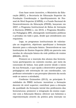 52
RESIDÊNCIA PEDAGÓGICA E FORMAÇÃO DOCENTE EM DEBATE INICIAL
Com base neste incentivo, o Ministério da Edu-
cação (MEC), a Secretaria de Educação Superior da
Fundação Coordenação e Aperfeiçoamento de Pes-
soal de Nível Superior (CAPES), e o Fundo Nacional de
Desenvolvimento da Educação (FNDE), lançaram em
2007, o Programa Institucional de Bolsa de Iniciação
à Docência (PIBID) e, em 2018, o Programa Residên-
cia Pedagógica (RP), abrangendo instituições públicas
e privadas em todo o país, desde que atendessem aos
requisitos.
Logo, os programas institucionais de valoriza-
ção ao magistério, objetivam aperfeiçoar a formação
docente para a educação básica. Desenvolvem-se nas
Instituições de Ensino Superior (IES) em parceria com
escolas de educação básica da rede pública de ensino
(BRASIL, 2012).
Promove-se a inserção dos alunos das licencia-
turas participantes no contexto escolar, por meio da
concessão de bolsas. Isso pode ocorrer desde o inicio
da sua formação, o que ajuda a desenvolver propostas
pedagógicas sob orientação de um coordenador, um
professor orientador e um preceptor (docente da escola
onde se exerce a atividade).
Conforme Guimarães (2013), as principais fi-
nalidades do PIBID incluem: incentivar a formação
docente de nível superior; contribuir para a elevação
da qualidade da formação inicial dos professores das
licenciaturas; promover a integração do ensino supe-
rior com a Educação Básica: oferecer aos bolsistas a
experimentação através da prática pela inserção no
 