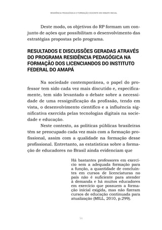 54
RESIDÊNCIA PEDAGÓGICA E FORMAÇÃO DOCENTE EM DEBATE INICIAL
Deste modo, os objetivos do RP formam um con-
junto de ações que possibilitam o desenvolvimento das
estratégias propostas pelo programa.
RESULTADOS E DISCUSSÕES GERADAS ATRAVÉS
DO PROGRAMA RESIDÊNCIA PEDAGÓGICA NA
FORMAÇÃO DOS LICENCIANDOS DO INSTITUTO
FEDERAL DO AMAPÁ
Na sociedade contemporânea, o papel do pro-
fessor tem sido cada vez mais discutido e, especifica-
mente, tem sido levantado o debate sobre a necessi-
dade de uma ressignificação da profissão, tendo em
vista, o desenvolvimento científico e a influência sig-
nificativa exercida pelas tecnologias digitais na socie-
dade e educação.
Neste contexto, as políticas públicas brasileiras
têm se preocupado cada vez mais com a formação pro-
fissional, assim com a qualidade na formação desse
profissional. Entretanto, as estatísticas sobre a forma-
ção de educadores no Brasil ainda evidenciam que
Há bastantes professores em exercí-
cio sem a adequada formação para
a função, a quantidade de concluin-
tes em cursos de licenciaturas no
país não é suficiente para atender
à demanda e há muitos educadores
em exercício que possuem a forma-
ção inicial exigida, mas não fizeram
cursos de educação continuada para
atualização (MILL, 2010, p.299).
 