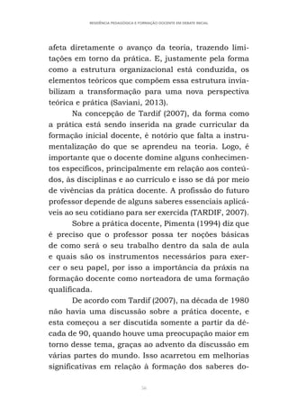 56
RESIDÊNCIA PEDAGÓGICA E FORMAÇÃO DOCENTE EM DEBATE INICIAL
afeta diretamente o avanço da teoria, trazendo limi-
tações em torno da prática. E, justamente pela forma
como a estrutura organizacional está conduzida, os
elementos teóricos que compõem essa estrutura invia-
bilizam a transformação para uma nova perspectiva
teórica e prática (Saviani, 2013).
Na concepção de Tardif (2007), da forma como
a prática está sendo inserida na grade curricular da
formação inicial docente, é notório que falta a instru-
mentalização do que se aprendeu na teoria. Logo, é
importante que o docente domine alguns conhecimen-
tos específicos, principalmente em relação aos conteú-
dos, às disciplinas e ao currículo e isso se dá por meio
de vivências da prática docente. A profissão do futuro
professor depende de alguns saberes essenciais aplicá-
veis ao seu cotidiano para ser exercida (TARDIF, 2007).
Sobre a prática docente, Pimenta (1994) diz que
é preciso que o professor possa ter noções básicas
de como será o seu trabalho dentro da sala de aula
e quais são os instrumentos necessários para exer-
cer o seu papel, por isso a importância da práxis na
formação docente como norteadora de uma formação
qualificada.
De acordo com Tardif (2007), na década de 1980
não havia uma discussão sobre a prática docente, e
esta começou a ser discutida somente a partir da dé-
cada de 90, quando houve uma preocupação maior em
torno desse tema, graças ao advento da discussão em
várias partes do mundo. Isso acarretou em melhorias
significativas em relação à formação dos saberes do-
 