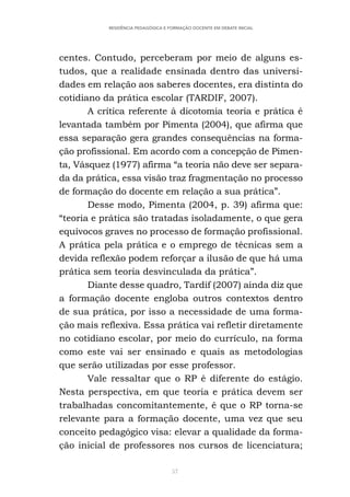 57
RESIDÊNCIA PEDAGÓGICA E FORMAÇÃO DOCENTE EM DEBATE INICIAL
centes. Contudo, perceberam por meio de alguns es-
tudos, que a realidade ensinada dentro das universi-
dades em relação aos saberes docentes, era distinta do
cotidiano da prática escolar (TARDIF, 2007).
A crítica referente à dicotomia teoria e prática é
levantada também por Pimenta (2004), que afirma que
essa separação gera grandes consequências na forma-
ção profissional. Em acordo com a concepção de Pimen-
ta, Vásquez (1977) afirma “a teoria não deve ser separa-
da da prática, essa visão traz fragmentação no processo
de formação do docente em relação a sua prática”.
Desse modo, Pimenta (2004, p. 39) afirma que:
“teoria e prática são tratadas isoladamente, o que gera
equívocos graves no processo de formação profissional.
A prática pela prática e o emprego de técnicas sem a
devida reflexão podem reforçar a ilusão de que há uma
prática sem teoria desvinculada da prática”.
Diante desse quadro, Tardif (2007) ainda diz que
a formação docente engloba outros contextos dentro
de sua prática, por isso a necessidade de uma forma-
ção mais reflexiva. Essa prática vai refletir diretamente
no cotidiano escolar, por meio do currículo, na forma
como este vai ser ensinado e quais as metodologias
que serão utilizadas por esse professor.
Vale ressaltar que o RP é diferente do estágio.
Nesta perspectiva, em que teoria e prática devem ser
trabalhadas concomitantemente, é que o RP torna-se
relevante para a formação docente, uma vez que seu
conceito pedagógico visa: elevar a qualidade da forma-
ção inicial de professores nos cursos de licenciatura;
 