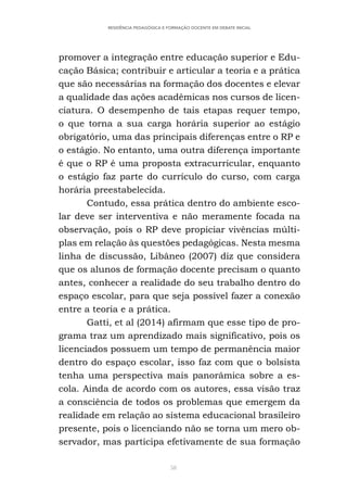 58
RESIDÊNCIA PEDAGÓGICA E FORMAÇÃO DOCENTE EM DEBATE INICIAL
promover a integração entre educação superior e Edu-
cação Básica; contribuir e articular a teoria e a prática
que são necessárias na formação dos docentes e elevar
a qualidade das ações acadêmicas nos cursos de licen-
ciatura. O desempenho de tais etapas requer tempo,
o que torna a sua carga horária superior ao estágio
obrigatório, uma das principais diferenças entre o RP e
o estágio. No entanto, uma outra diferença importante
é que o RP é uma proposta extracurricular, enquanto
o estágio faz parte do currículo do curso, com carga
horária preestabelecida.
Contudo, essa prática dentro do ambiente esco-
lar deve ser interventiva e não meramente focada na
observação, pois o RP deve propiciar vivências múlti-
plas em relação às questões pedagógicas. Nesta mesma
linha de discussão, Libâneo (2007) diz que considera
que os alunos de formação docente precisam o quanto
antes, conhecer a realidade do seu trabalho dentro do
espaço escolar, para que seja possível fazer a conexão
entre a teoria e a prática.
Gatti, et al (2014) afirmam que esse tipo de pro-
grama traz um aprendizado mais significativo, pois os
licenciados possuem um tempo de permanência maior
dentro do espaço escolar, isso faz com que o bolsista
tenha uma perspectiva mais panorâmica sobre a es-
cola. Ainda de acordo com os autores, essa visão traz
a consciência de todos os problemas que emergem da
realidade em relação ao sistema educacional brasileiro
presente, pois o licenciando não se torna um mero ob-
servador, mas participa efetivamente de sua formação
 