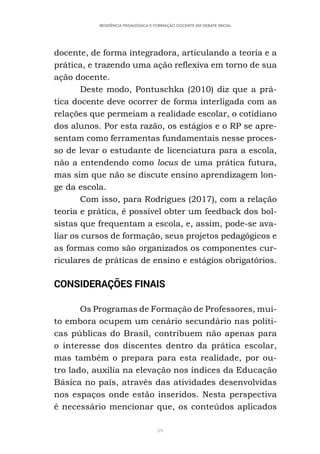 59
RESIDÊNCIA PEDAGÓGICA E FORMAÇÃO DOCENTE EM DEBATE INICIAL
docente, de forma integradora, articulando a teoria e a
prática, e trazendo uma ação reflexiva em torno de sua
ação docente.
Deste modo, Pontuschka (2010) diz que a prá-
tica docente deve ocorrer de forma interligada com as
relações que permeiam a realidade escolar, o cotidiano
dos alunos. Por esta razão, os estágios e o RP se apre-
sentam como ferramentas fundamentais nesse proces-
so de levar o estudante de licenciatura para a escola,
não a entendendo como locus de uma prática futura,
mas sim que não se discute ensino aprendizagem lon-
ge da escola.
Com isso, para Rodrigues (2017), com a relação
teoria e prática, é possível obter um feedback dos bol-
sistas que frequentam a escola, e, assim, pode-se ava-
liar os cursos de formação, seus projetos pedagógicos e
as formas como são organizados os componentes cur-
riculares de práticas de ensino e estágios obrigatórios.
CONSIDERAÇÕES FINAIS
Os Programas de Formação de Professores, mui-
to embora ocupem um cenário secundário nas políti-
cas públicas do Brasil, contribuem não apenas para
o interesse dos discentes dentro da prática escolar,
mas também o prepara para esta realidade, por ou-
tro lado, auxilia na elevação nos índices da Educação
Básica no país, através das atividades desenvolvidas
nos espaços onde estão inseridos. Nesta perspectiva
é necessário mencionar que, os conteúdos aplicados
 