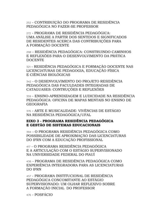 252 - CONTRIBUIÇÃO DO PROGRAMA DE RESIDÊNCIA
PEDAGÓGICA NO FAZER-SE PROFESSOR
272 - PROGRAMA DE RESIDÊNCIA PEDAGÓGICA:
UMA ANÁLISE A PARTIR DOS SENTIDOS E SIGNIFICADOS
DE RESIDENTES ACERCA DAS CONTRIBUIÇÕES PARA
A FORMAÇÃO DOCENTE
298 - RESIDÊNCIA PEDAGÓGICA: CONSTRUINDO CAMINHOS
E REFLEXÕES PARA O DESENVOLVIMENTO DA PRÁTICA
DOCENTE
321 - RESIDÊNCIA PEDAGÓGICA E FORMAÇÃO DOCENTE NAS
LICENCIATURAS DE PEDAGOGIA, EDUCAÇÃO FÍSICA
E CIÊNCIAS BIOLÓGICAS
342 - O DESENVOLVIMENTO DO PROJETO RESIDÊNCIA
PEDAGÓGICA DAS FACULDADES INTEGRADAS DE
CATAGUASES: CONTRUÇÕES E REFLEXÕES
359 - ENSINO-APRENDIZAGEM E LUDICIDADE NA RESIDÊNCIA
PEDAGÓGICA: OFICINA DE MAPAS MENTAIS NO ENSINO DE
GEOGRAFIA
376 - ARTE E MUSICALIDADE: VIVÊNCIAS DE ESTÁGIO
NA RESIDÊNCIA PEDAGÓGICA/UFAL
EIXO 3 - PROGRAMA RESIDÊNCIA PEDAGÓGICA
E GESTÃO DE SISTEMAS EDUCACIONAIS
394 - O PROGRAMA RESIDÊNCIA PEDAGÓGICA COMO
POSSIBILIDADE DE APROXIMAÇÃO DAS LICENCIATURAS
DO IFRN COM A EDUCAÇÃO PROFISSIONAL
417 - O PROGRAMA RESIDÊNCIA PEDAGÓGICA
E A ARTICULAÇÃO COM O ESTÁGIO SUPERVISIONADO
NA UNIVERSIDADE FEDERAL DO PIAUÍ
436 - PROGRAMA DE RESIDÊNCIA PEDAGÓGICA COMO
EXPERIÊNCIA INTEGRADORA PARA AS LICENCIATURAS
DO IFRN
457 - PROGRAMA INSTITUCIONAL DE RESIDÊNCIA
PEDAGÓGICA CONCOMITANTE AO ESTÁGIO
SUPERVISIONADO: UM OLHAR REFLEXIVO SOBRE
A FORMAÇÃO INICIAL DO PROFESSOR
476 - POSFÁCIO
 